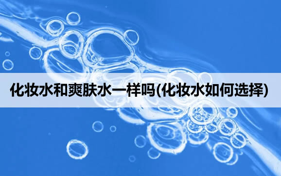 化妆水和爽肤水一样吗(化妆水如何选择) 化妆水和爽肤水一样吗(化妆水如何选择)