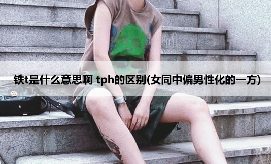 铁t是什么意思啊 tph的区别(女同中偏男性化的一方) 铁t是什么意思啊 tph的区别(女同中偏男性化的一方)